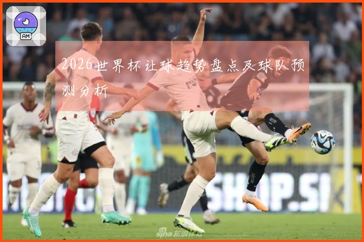 2026世界杯让球趋势盘点及球队预测分析